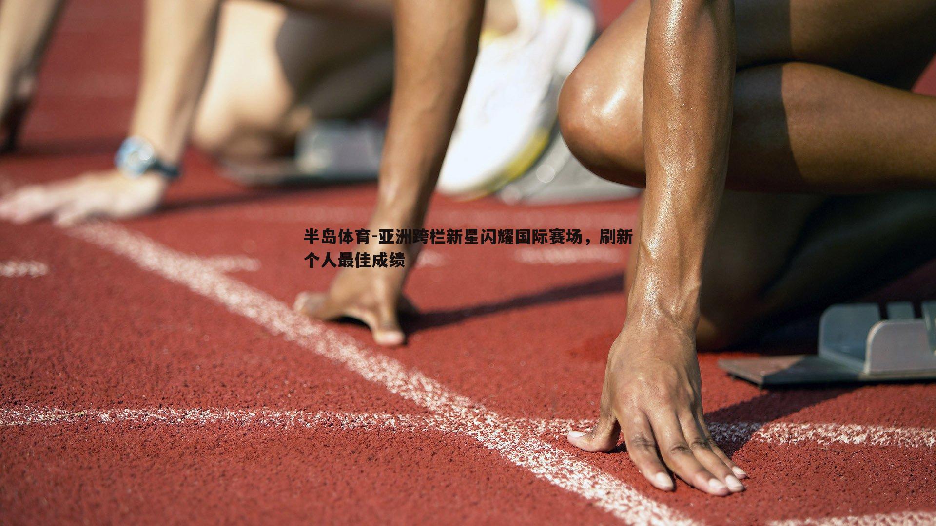 亚洲跨栏新星闪耀国际赛场，刷新个人最佳成绩